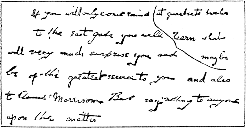 Paper which reads: If you will only come around at quarter to twelve to the east gate you will learn what will very much surprise you and may be of the greatest service to you and also to Annie Morrison. But say nothing to anyone upon the matter